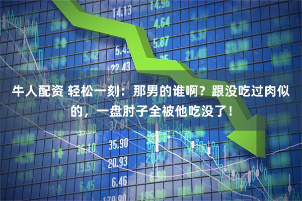 牛人配资 轻松一刻:那男的谁啊?跟没吃过肉似的,一盘肘子全被他吃没了!