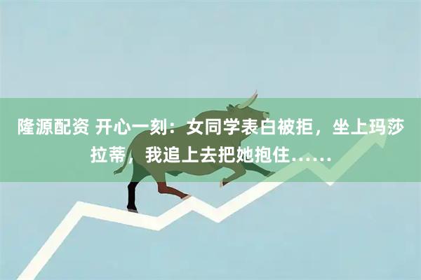 隆源配资 开心一刻:女同学表白被拒,坐上玛莎拉蒂,我追上去把她抱住……