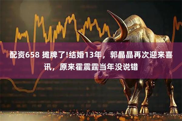 配资658 摊牌了!结婚13年,郭晶晶再次迎来喜讯,原来霍震霆当年没说错