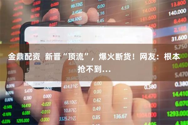 金鼎配资 新晋“顶流”,爆火断货!网友:根本抢不到…