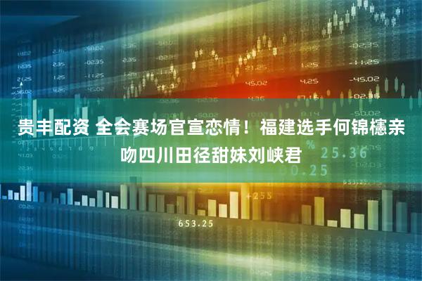 贵丰配资 全会赛场官宣恋情！福建选手何锦櫶亲吻四川田径甜妹刘峡君