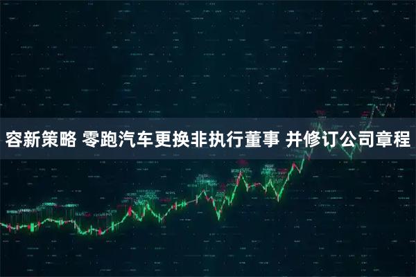 容新策略 零跑汽车更换非执行董事 并修订公司章程