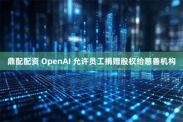 鼎配配资 OpenAI 允许员工捐赠股权给慈善机构