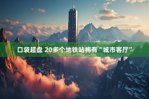 口袋超盘 20多个地铁站将有“城市客厅”