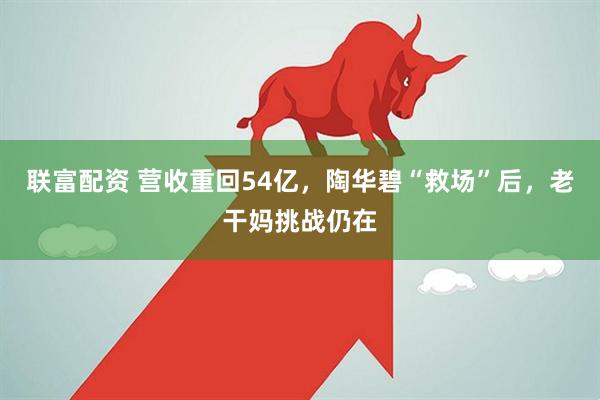 联富配资 营收重回54亿，陶华碧“救场”后，老干妈挑战仍在