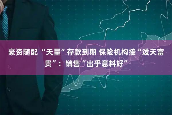 豪资随配 “天量”存款到期 保险机构接“泼天富贵”：销售“出乎意料好”