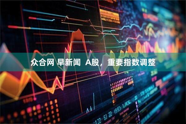 众合网 早新闻  A股，重要指数调整