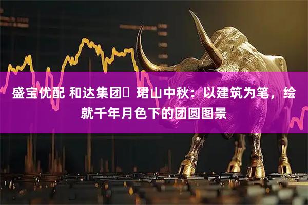 盛宝优配 和达集团・珺山中秋：以建筑为笔，绘就千年月色下的团圆图景