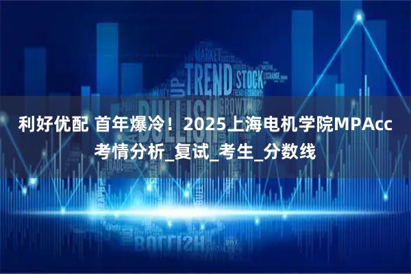 利好优配 首年爆冷!2025上海电机学院MPAcc考情分析_复试_考生_分数线