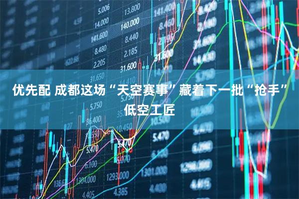 优先配 成都这场“天空赛事”藏着下一批“抢手”低空工匠