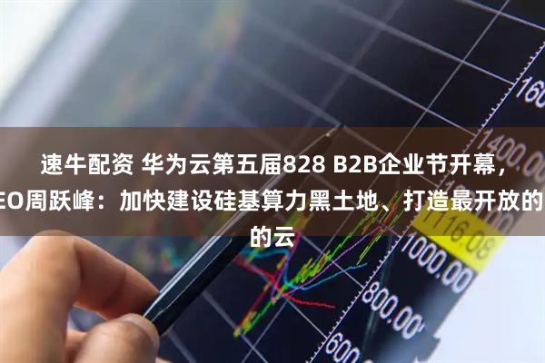 速牛配资 华为云第五届828 B2B企业节开幕，CEO周跃峰：加快建设硅基算力黑土地、打造最开放的云