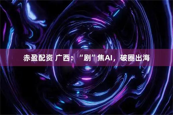 赤盈配资 广西：“剧”焦AI，破圈出海
